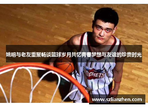 姚明与老友重聚畅谈篮球岁月共忆青春梦想与友谊的珍贵时光