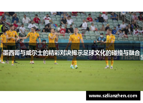 墨西哥与威尔士的精彩对决揭示足球文化的碰撞与融合