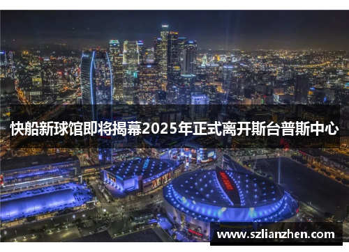 快船新球馆即将揭幕2025年正式离开斯台普斯中心