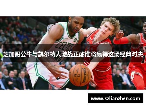 芝加哥公牛与凯尔特人激战正酣谁将赢得这场经典对决